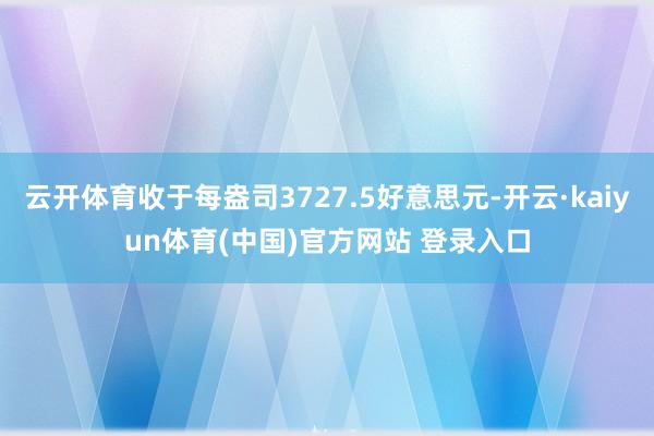 云开体育收于每盎司3727.5好意思元-开云·kaiyun体育(中国)官方网站 登录入口