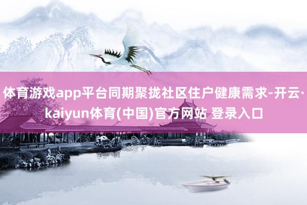 体育游戏app平台同期聚拢社区住户健康需求-开云·kaiyun体育(中国)官方网站 登录入口