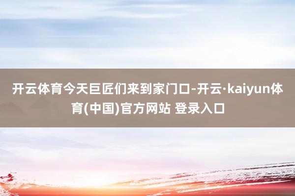 开云体育今天巨匠们来到家门口-开云·kaiyun体育(中国)官方网站 登录入口