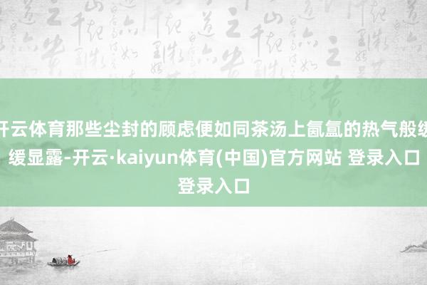 开云体育那些尘封的顾虑便如同茶汤上氤氲的热气般缓缓显露-开云·kaiyun体育(中国)官方网站 登录入口