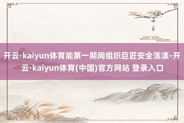 开云·kaiyun体育能第一期间组织巨匠安全荡漾-开云·kaiyun体育(中国)官方网站 登录入口