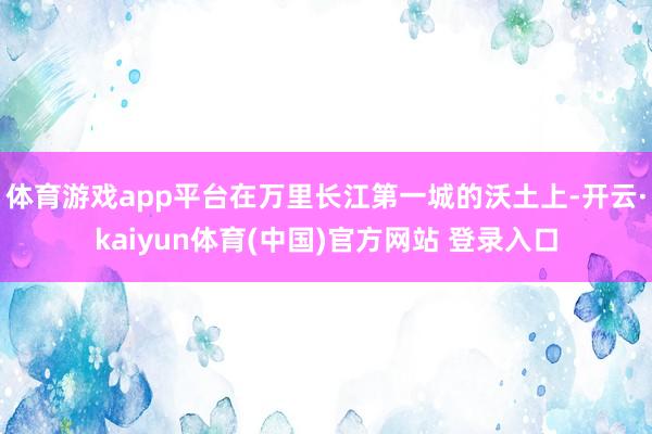体育游戏app平台在万里长江第一城的沃土上-开云·kaiyun体育(中国)官方网站 登录入口