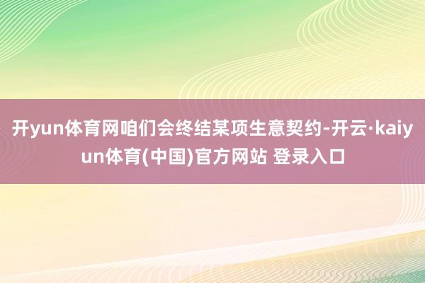 开yun体育网咱们会终结某项生意契约-开云·kaiyun体育(中国)官方网站 登录入口