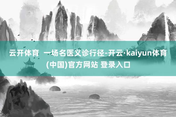 云开体育  一场名医义诊行径-开云·kaiyun体育(中国)官方网站 登录入口
