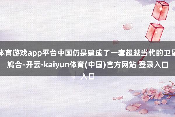 体育游戏app平台中国仍是建成了一套超越当代的卫星鸠合-开云·kaiyun体育(中国)官方网站 登录入口