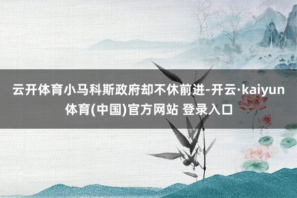 云开体育小马科斯政府却不休前进-开云·kaiyun体育(中国)官方网站 登录入口