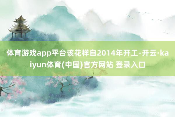 体育游戏app平台该花样自2014年开工-开云·kaiyun体育(中国)官方网站 登录入口