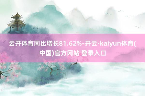 云开体育同比增长81.62%-开云·kaiyun体育(中国)官方网站 登录入口