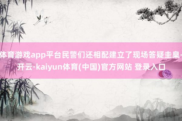 体育游戏app平台民警们还相配建立了现场答疑圭臬-开云·kaiyun体育(中国)官方网站 登录入口