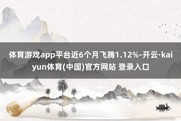 体育游戏app平台近6个月飞腾1.12%-开云·kaiyun体育(中国)官方网站 登录入口