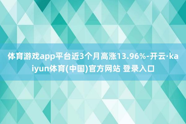 体育游戏app平台近3个月高涨13.96%-开云·kaiyun体育(中国)官方网站 登录入口