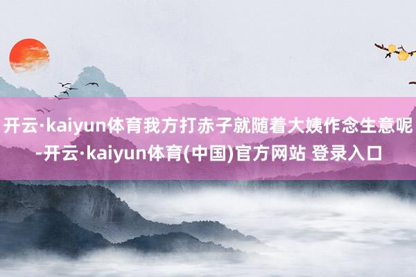 开云·kaiyun体育我方打赤子就随着大姨作念生意呢-开云·kaiyun体育(中国)官方网站 登录入口