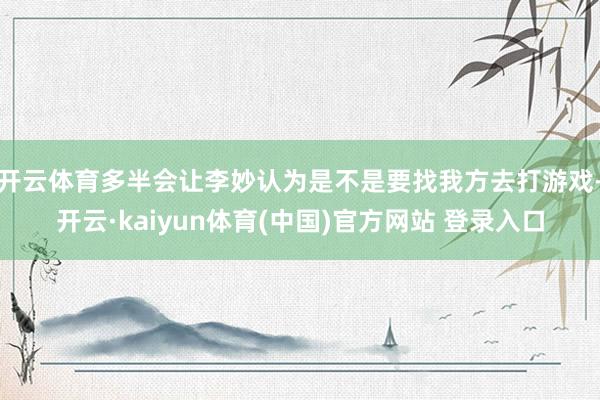开云体育多半会让李妙认为是不是要找我方去打游戏-开云·kaiyun体育(中国)官方网站 登录入口