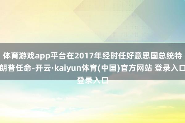 体育游戏app平台在2017年经时任好意思国总统特朗普任命-开云·kaiyun体育(中国)官方网站 登录入口