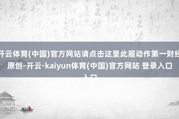 开云体育(中国)官方网站请点击这里此履动作第一财经原创-开云·kaiyun体育(中国)官方网站 登录入口