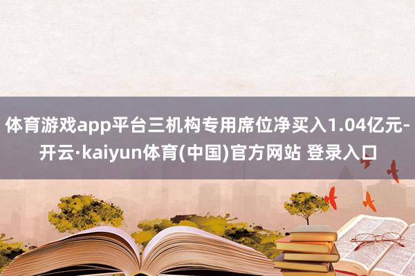 体育游戏app平台三机构专用席位净买入1.04亿元-开云·kaiyun体育(中国)官方网站 登录入口