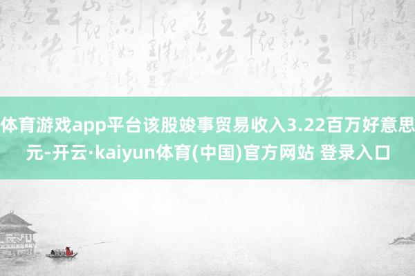 体育游戏app平台该股竣事贸易收入3.22百万好意思元-开云·kaiyun体育(中国)官方网站 登录入口
