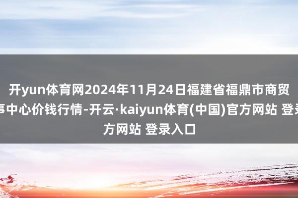 开yun体育网2024年11月24日福建省福鼎市商贸业做事中心价钱行情-开云·kaiyun体育(中国)官方网站 登录入口