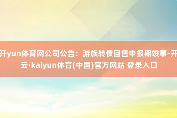 开yun体育网公司公告:游族转债回售申报期竣事-开云·kaiyun体育(中国)官方网站 登录入口