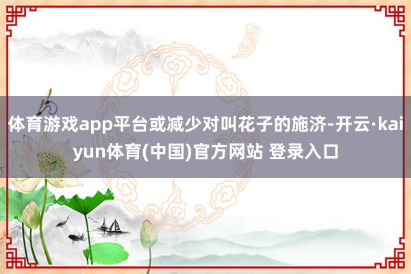 体育游戏app平台或减少对叫花子的施济-开云·kaiyun体育(中国)官方网站 登录入口