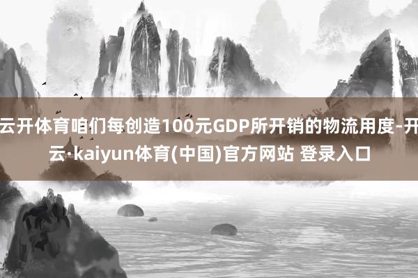 云开体育咱们每创造100元GDP所开销的物流用度-开云·kaiyun体育(中国)官方网站 登录入口