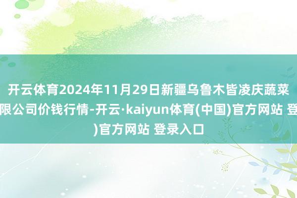开云体育2024年11月29日新疆乌鲁木皆凌庆蔬菜果品有限公司价钱行情-开云·kaiyun体育(中国)官方网站 登录入口