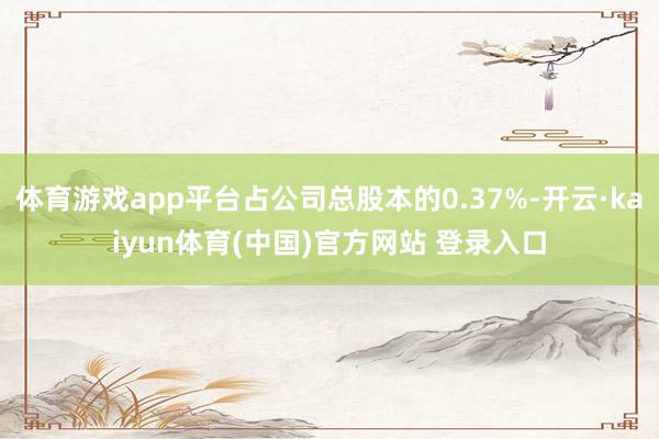 体育游戏app平台占公司总股本的0.37%-开云·kaiyun体育(中国)官方网站 登录入口
