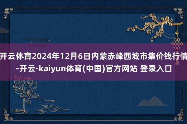 开云体育2024年12月6日内蒙赤峰西城市集价钱行情-开云·kaiyun体育(中国)官方网站 登录入口