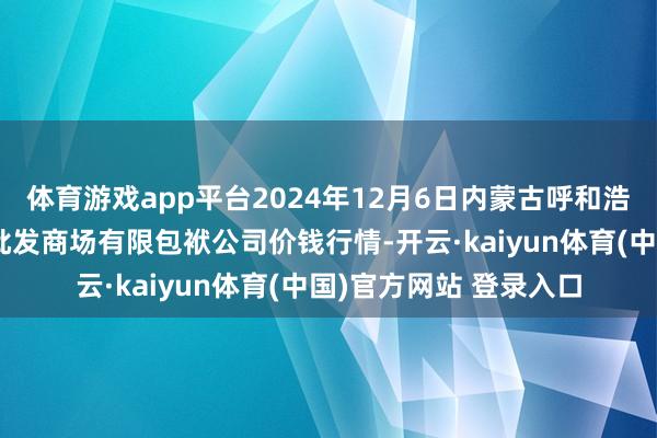体育游戏app平台2024年12月6日内蒙古呼和浩特市东瓦窑农副家具批发商场有限包袱公司价钱行情-开云·kaiyun体育(中国)官方网站 登录入口