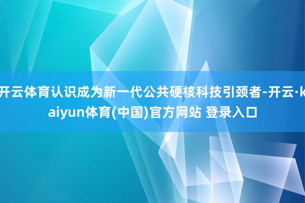开云体育认识成为新一代公共硬核科技引颈者-开云·kaiyun体育(中国)官方网站 登录入口