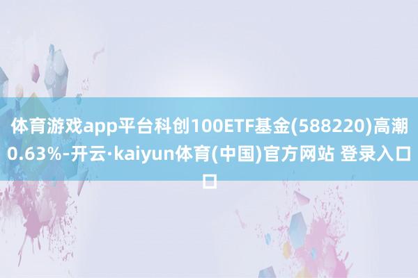 体育游戏app平台科创100ETF基金(588220)高潮0.63%-开云·kaiyun体育(中国)官方网站 登录入口