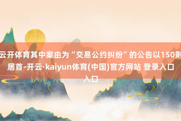 云开体育其中案由为“交易公约纠纷”的公告以150则居首-开云·kaiyun体育(中国)官方网站 登录入口