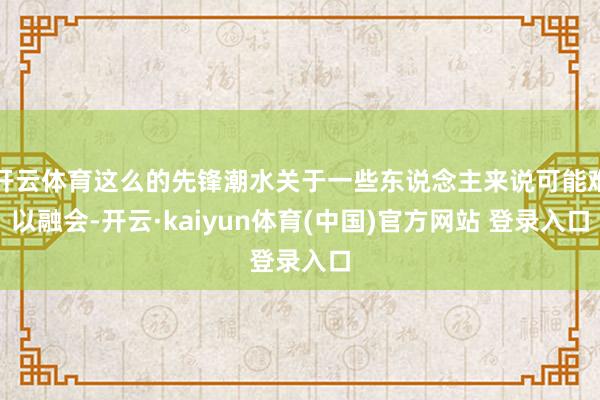 开云体育这么的先锋潮水关于一些东说念主来说可能难以融会-开云·kaiyun体育(中国)官方网站 登录入口