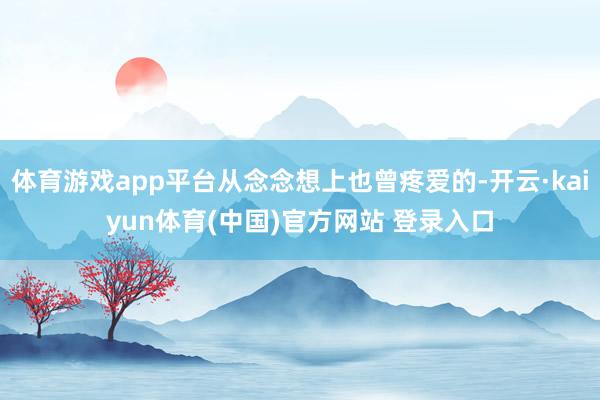 体育游戏app平台从念念想上也曾疼爱的-开云·kaiyun体育(中国)官方网站 登录入口