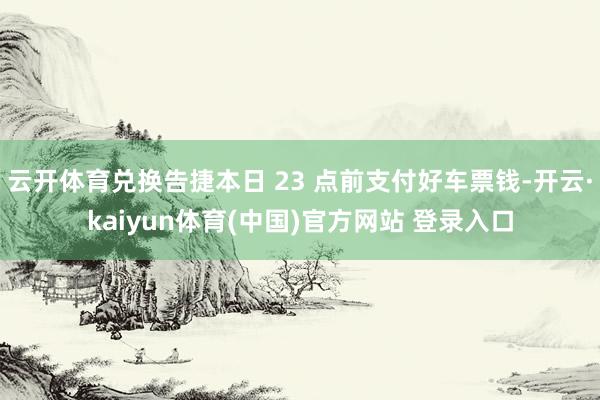 云开体育兑换告捷本日 23 点前支付好车票钱-开云·kaiyun体育(中国)官方网站 登录入口