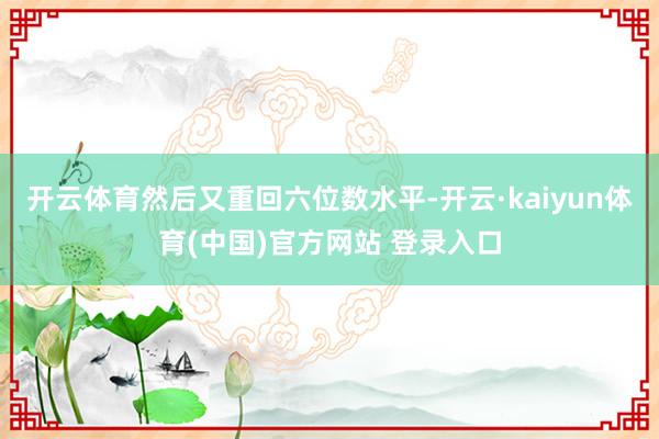 开云体育然后又重回六位数水平-开云·kaiyun体育(中国)官方网站 登录入口