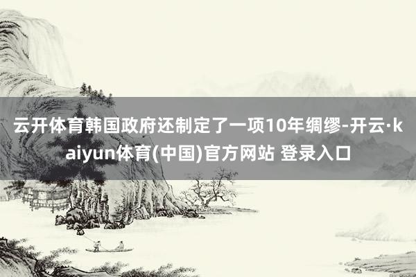 云开体育　　韩国政府还制定了一项10年绸缪-开云·kaiyun体育(中国)官方网站 登录入口