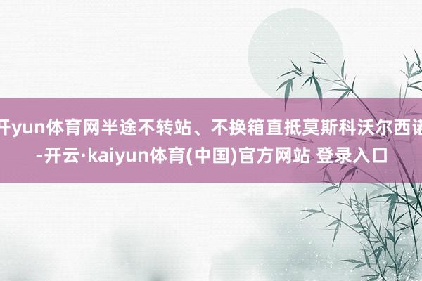 开yun体育网半途不转站、不换箱直抵莫斯科沃尔西诺-开云·kaiyun体育(中国)官方网站 登录入口