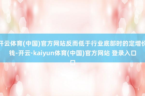 开云体育(中国)官方网站反而低于行业底部时的定增价钱-开云·kaiyun体育(中国)官方网站 登录入口