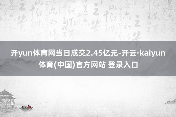 开yun体育网当日成交2.45亿元-开云·kaiyun体育(中国)官方网站 登录入口