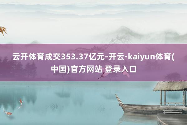 云开体育成交353.37亿元-开云·kaiyun体育(中国)官方网站 登录入口