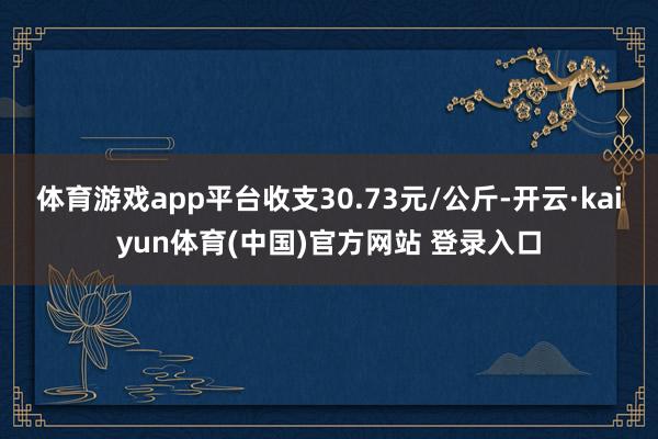 体育游戏app平台收支30.73元/公斤-开云·kaiyun体育(中国)官方网站 登录入口