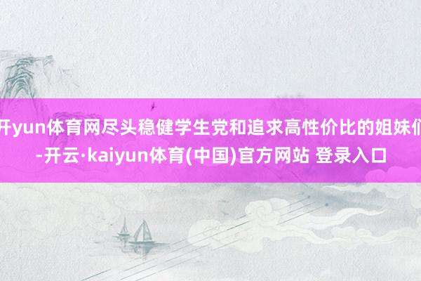 开yun体育网尽头稳健学生党和追求高性价比的姐妹们-开云·kaiyun体育(中国)官方网站 登录入口