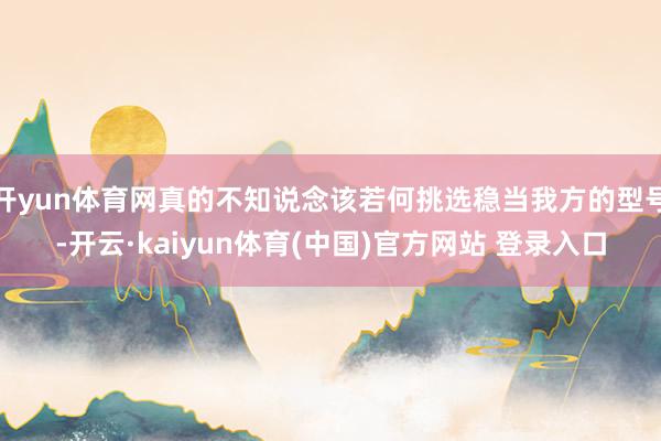 开yun体育网真的不知说念该若何挑选稳当我方的型号-开云·kaiyun体育(中国)官方网站 登录入口