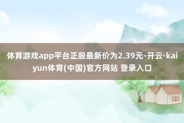 体育游戏app平台正股最新价为2.39元-开云·kaiyun体育(中国)官方网站 登录入口