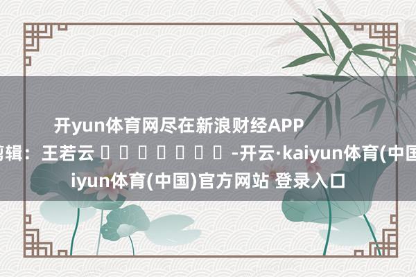 开yun体育网尽在新浪财经APP 连累剪辑:王若云 -开云·kaiyun体育(中国)官方网站 登录入口
