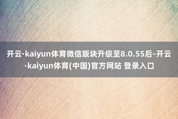 开云·kaiyun体育微信版块升级至8.0.55后-开云·kaiyun体育(中国)官方网站 登录入口