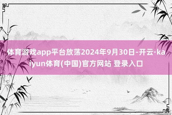 体育游戏app平台放荡2024年9月30日-开云·kaiyun体育(中国)官方网站 登录入口