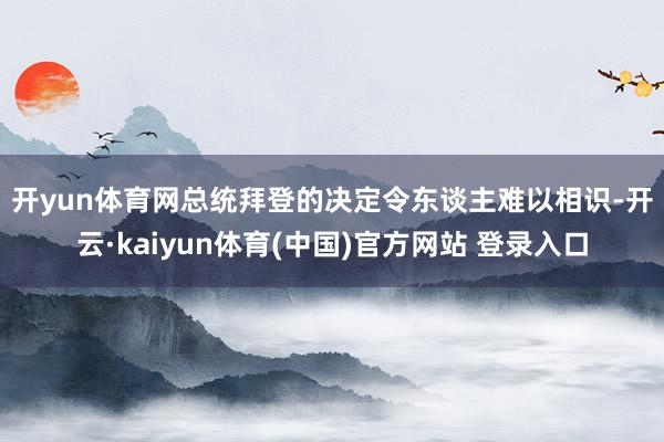 开yun体育网 总统拜登的决定令东谈主难以相识-开云·kaiyun体育(中国)官方网站 登录入口