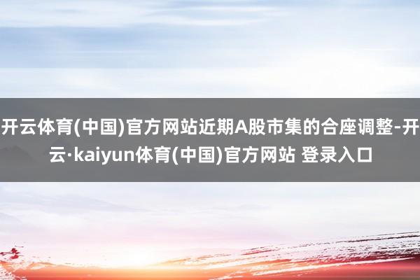 开云体育(中国)官方网站近期A股市集的合座调整-开云·kaiyun体育(中国)官方网站 登录入口